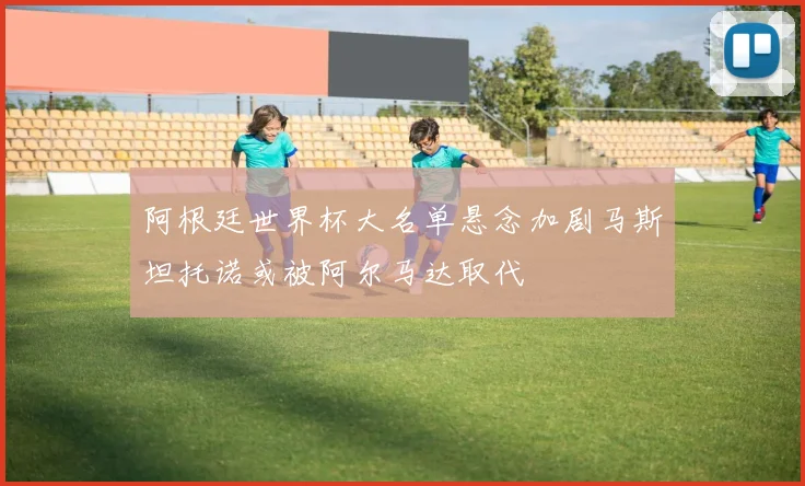 阿根廷世界杯大名单悬念加剧马斯坦托诺或被阿尔马达取代