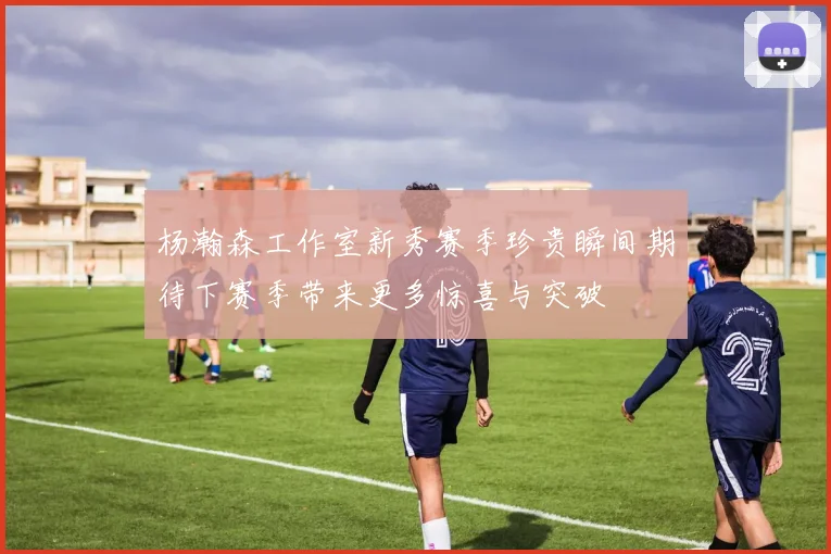 杨瀚森工作室新秀赛季珍贵瞬间期待下赛季带来更多惊喜与突破