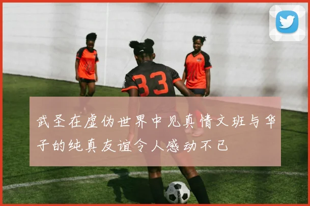 武圣在虚伪世界中见真情文班与华子的纯真友谊令人感动不已
