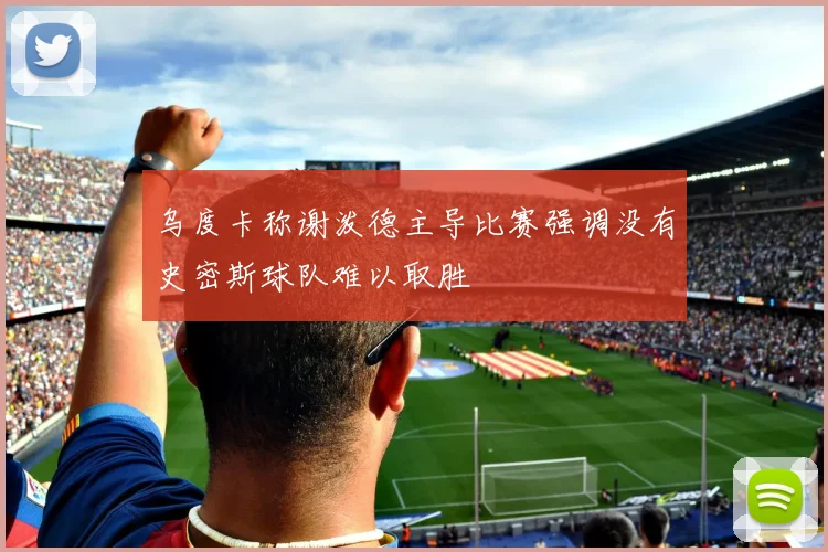 乌度卡称谢泼德主导比赛强调没有史密斯球队难以取胜