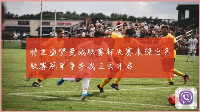 特里盛赞曼城联赛杯决赛表现出色联赛冠军争夺战正式开启