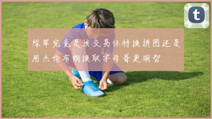 绿军究竟是该交易怀特换拼图还是用杰伦布朗换取字母哥更明智