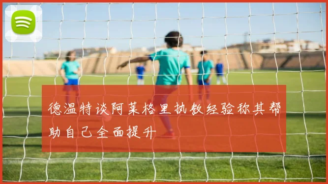 德温特谈阿莱格里执教经验称其帮助自己全面提升