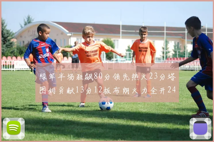 绿军半场狂飙80分领先热火23分塔图姆贡献13分12板布朗火力全开24分