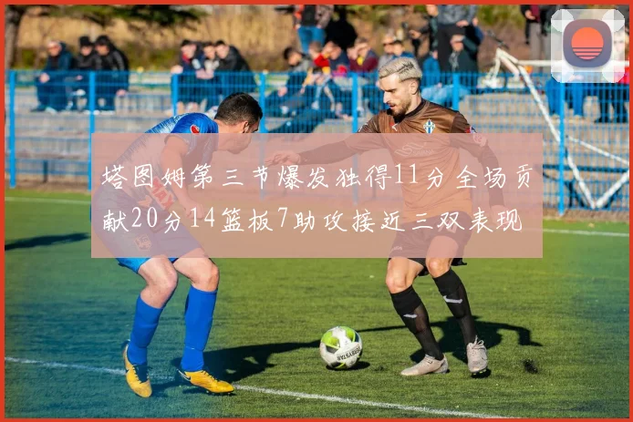 塔图姆第三节爆发独得11分全场贡献20分14篮板7助攻接近三双表现