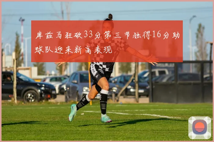 库兹马狂砍33分第三节独得16分助球队迎来新高表现