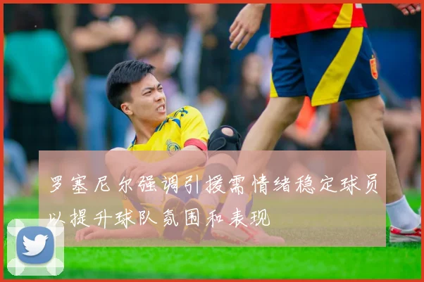 罗塞尼尔强调引援需情绪稳定球员以提升球队氛围和表现