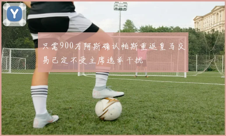 只需900万阿斯确认帕斯重返皇马交易已定不受主席选举干扰
