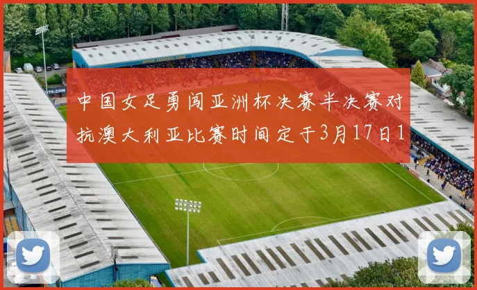 中国女足勇闯亚洲杯决赛半决赛对抗澳大利亚比赛时间定于3月17日18点