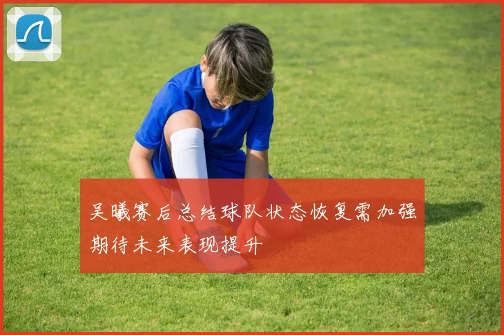 吴曦赛后总结球队状态恢复需加强期待未来表现提升