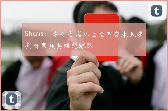 Shams：字母哥离队立场不变未来谈判将聚焦其理想球队