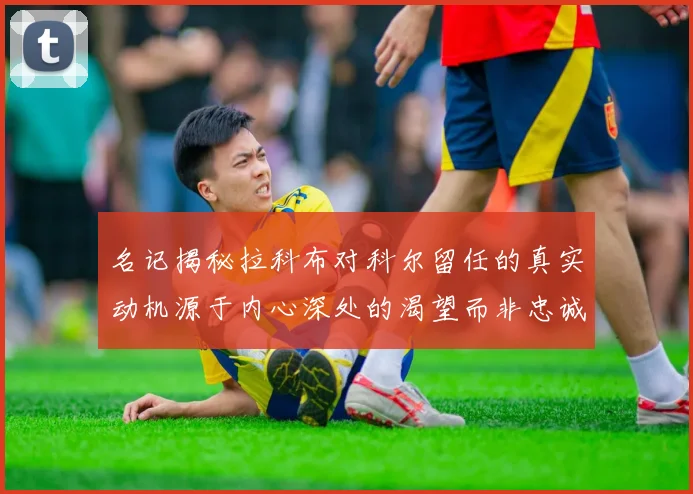 名记揭秘拉科布对科尔留任的真实动机源于内心深处的渴望而非忠诚