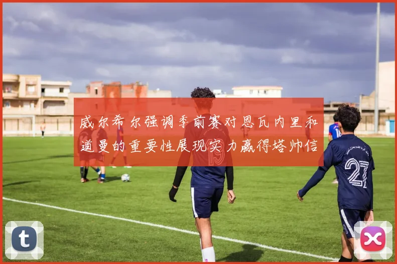 威尔希尔强调季前赛对恩瓦内里和道曼的重要性展现实力赢得塔帅信任