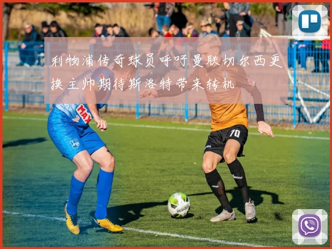 利物浦传奇球员呼吁曼联切尔西更换主帅期待斯洛特带来转机