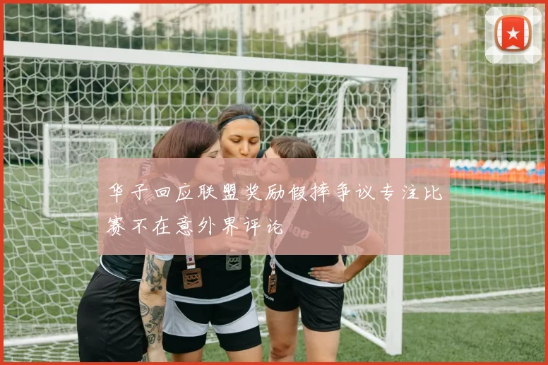 华子回应联盟奖励假摔争议专注比赛不在意外界评论