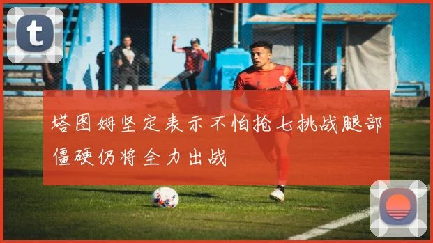 塔图姆坚定表示不怕抢七挑战腿部僵硬仍将全力出战