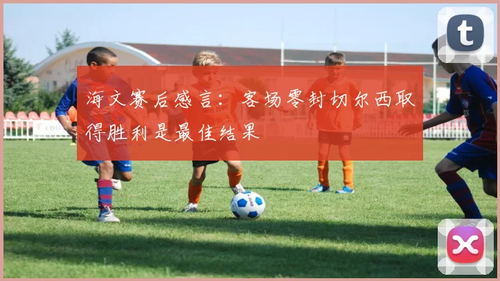 海文赛后感言：客场零封切尔西取得胜利是最佳结果