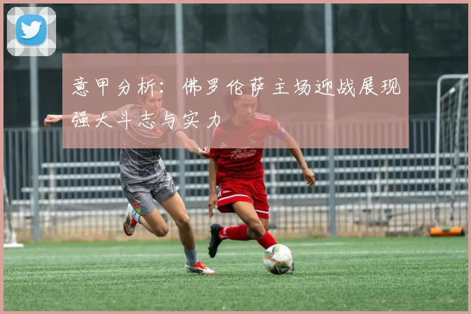 意甲分析：佛罗伦萨主场迎战展现强大斗志与实力