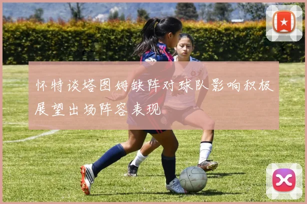 怀特谈塔图姆缺阵对球队影响积极展望出场阵容表现