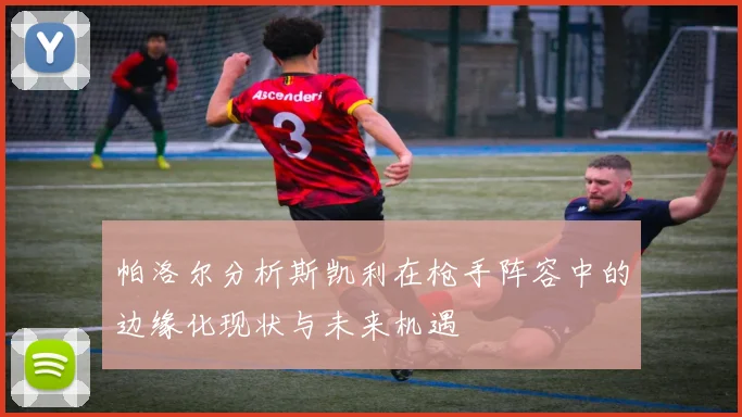 帕洛尔分析斯凯利在枪手阵容中的边缘化现状与未来机遇