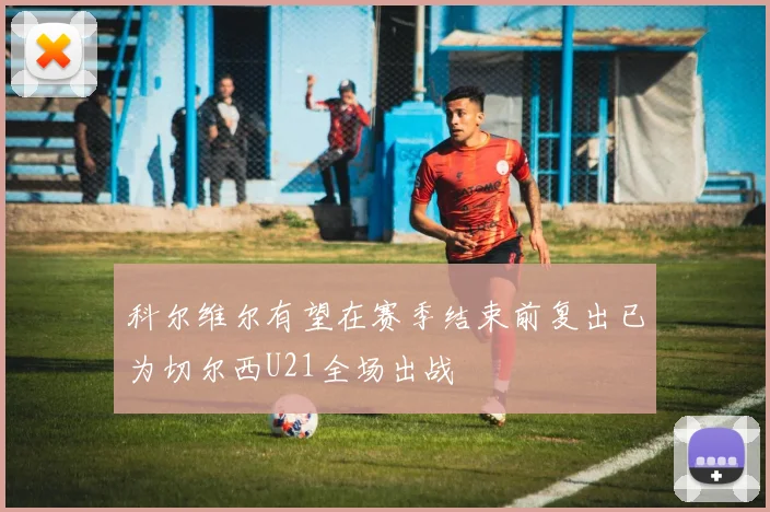 科尔维尔有望在赛季结束前复出已为切尔西U21全场出战