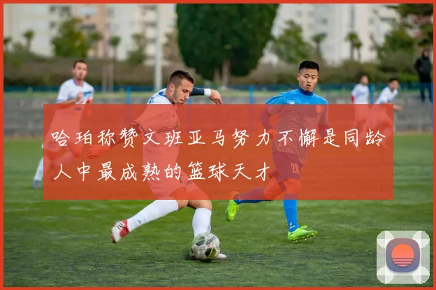哈珀称赞文班亚马努力不懈是同龄人中最成熟的篮球天才