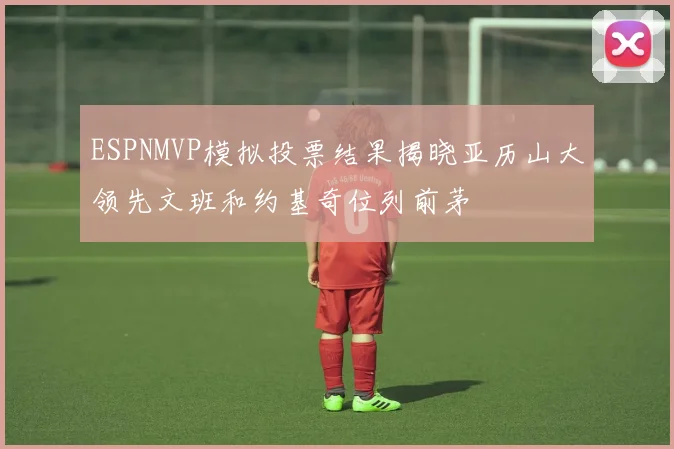 ESPNMVP模拟投票结果揭晓亚历山大领先文班和约基奇位列前茅