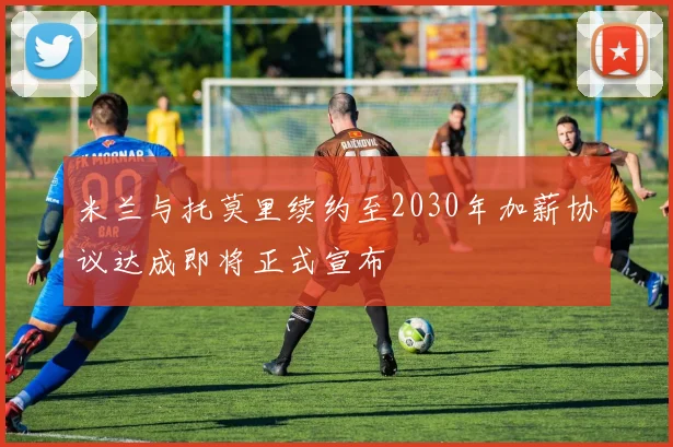 米兰与托莫里续约至2030年加薪协议达成即将正式宣布