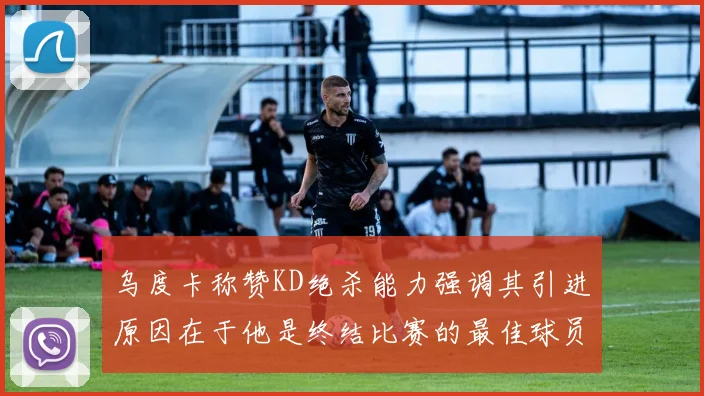 乌度卡称赞KD绝杀能力强调其引进原因在于他是终结比赛的最佳球员