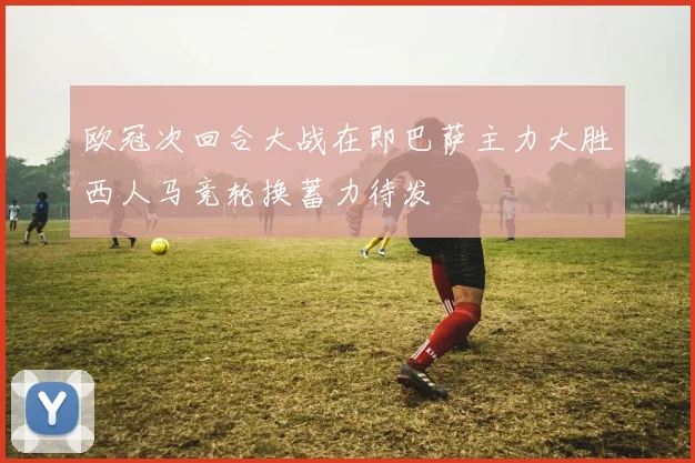 欧冠次回合大战在即巴萨主力大胜西人马竞轮换蓄力待发