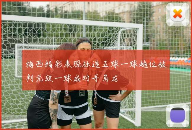 梅西精彩表现独造五球一球越位被判无效一球成对手乌龙