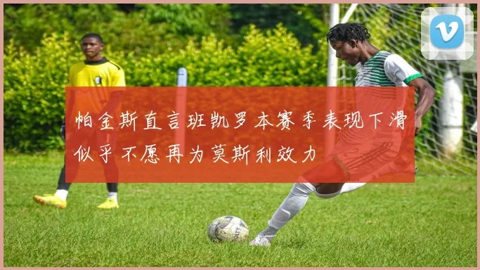 帕金斯直言班凯罗本赛季表现下滑似乎不愿再为莫斯利效力