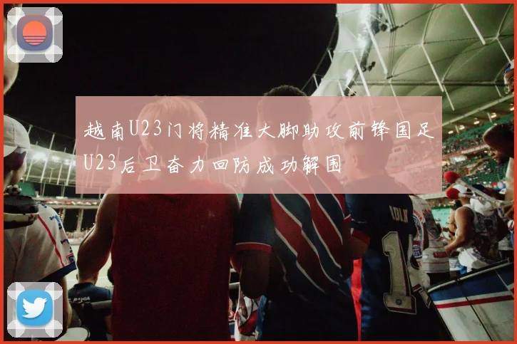 越南U23门将精准大脚助攻前锋国足U23后卫奋力回防成功解围